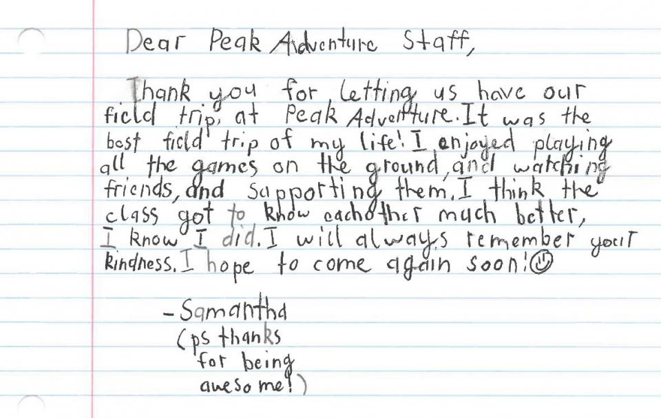 Dear Peak Adventure Staff, thank you for letting us have our field trip at Peak Adventures. It was the best field trip of my life! I enjoyed playing all the games on the ground, watching friends, and supporting them. I think the class got to know each other much better. I know I did. I will always remember your kindness. I hope to come again soon! ” Samantha (p.s. thanks for being awesome!)